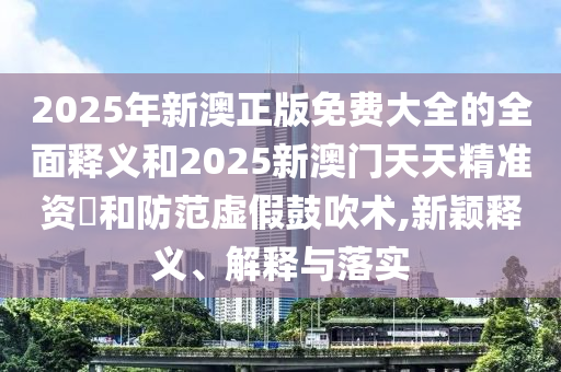 2025年新澳正版免費(fèi)大全的全面釋義和2025新澳門(mén)天天精準(zhǔn)資枓和防范虛假鼓吹術(shù),新穎釋義、解釋與落實(shí)