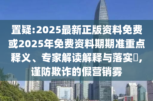 置疑:2025最新正版資料免費(fèi)或2025年免費(fèi)資料期期準(zhǔn)重點(diǎn)釋義、專家解讀解釋與落實(shí)?,謹(jǐn)防欺詐的假營銷霧