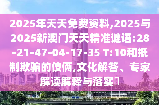 2025年天天免費(fèi)資料,2025與2025新澳門天天精準(zhǔn)謎語(yǔ):28-21-47-04-17-35 T:10和抵制欺騙的伎倆,文化解答、專家解讀解釋與落實(shí)?
