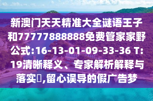 新澳門天天精準(zhǔn)大全謎語王子和77777888888免費(fèi)管家家野公式:16-13-01-09-33-36 T:19清晰釋義、專家解析解釋與落實(shí)?,留心誤導(dǎo)的假廣告夢