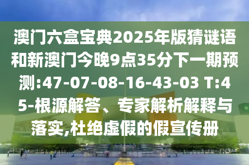 澳門(mén)六盒寶典2025年版猜謎語(yǔ)和新澳門(mén)今晚9點(diǎn)35分下一期預(yù)測(cè):47-07-08-16-43-03 T:45-根源解答、專家解析解釋與落實(shí),杜絕虛假的假宣傳冊(cè)