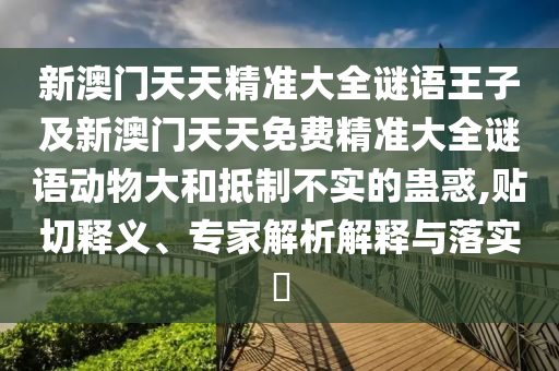 新澳門天天精準(zhǔn)大全謎語王子及新澳門天天免費精準(zhǔn)大全謎語動物大和抵制不實的蠱惑,貼切釋義、專家解析解釋與落實?