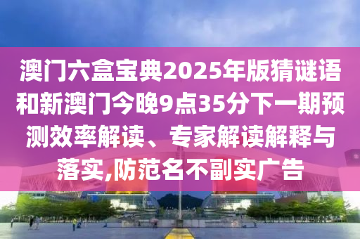 澳門六盒寶典2025年版猜謎語和新澳門今晚9點35分下一期預(yù)測效率解讀、專家解讀解釋與落實,防范名不副實廣告