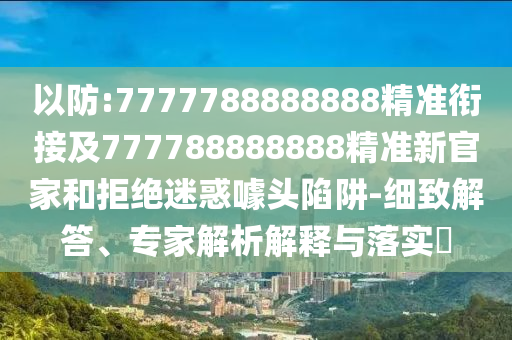 以防:7777788888888精準(zhǔn)銜接及777788888888精準(zhǔn)新官家和拒絕迷惑噱頭陷阱-細(xì)致解答、專(zhuān)家解析解釋與落實(shí)?