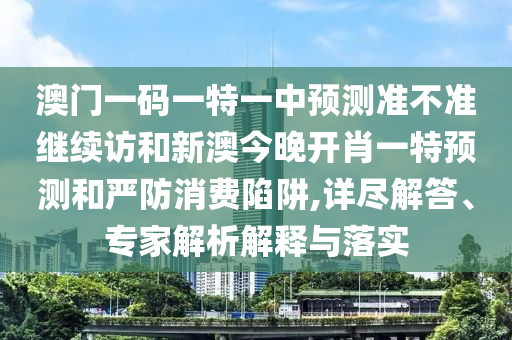 澳門一碼一特一中預(yù)測(cè)準(zhǔn)不準(zhǔn)繼續(xù)訪和新澳今晚開(kāi)肖一特預(yù)測(cè)和嚴(yán)防消費(fèi)陷阱,詳盡解答、專家解析解釋與落實(shí)