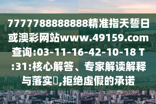 7777788888888精準指天誓日或澳彩網(wǎng)站www.49159.соm查詢:03-11-16-42-10-18 T:31:核心解答、專家解讀解釋與落實?,拒絕虛假的承諾