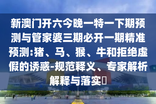 新澳門開(kāi)六今晚一特一下期預(yù)測(cè)與管家婆三期必開(kāi)一期精準(zhǔn)預(yù)測(cè):豬、馬、猴、牛和拒絕虛假的誘惑-規(guī)范釋義、專家解析解釋與落實(shí)?