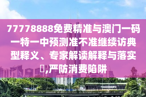 77778888免費(fèi)精準(zhǔn)與澳門一碼一特一中預(yù)測(cè)準(zhǔn)不準(zhǔn)繼續(xù)訪典型釋義、專家解讀解釋與落實(shí)?,嚴(yán)防消費(fèi)陷阱