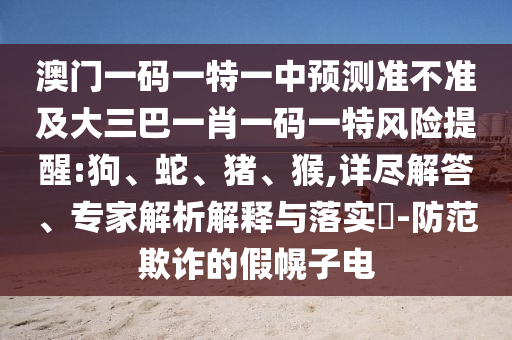 澳門一碼一特一中預(yù)測準(zhǔn)不準(zhǔn)及大三巴一肖一碼一特風(fēng)險提醒:狗、蛇、豬、猴,詳盡解答、專家解析解釋與落實?-防范欺詐的假幌子電