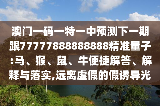 澳門一碼一特一中預(yù)測(cè)下一期跟77777888888888精準(zhǔn)量子:馬、猴、鼠、牛便捷解答、解釋與落實(shí),遠(yuǎn)離虛假的假誘導(dǎo)光
