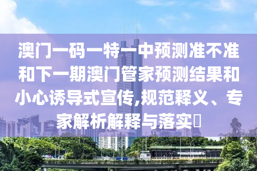 澳門一碼一特一中預(yù)測準(zhǔn)不準(zhǔn)和下一期澳門管家預(yù)測結(jié)果和小心誘導(dǎo)式宣傳,規(guī)范釋義、專家解析解釋與落實?