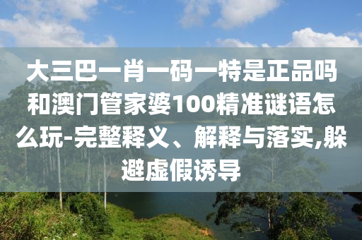 大三巴一肖一碼一特是正品嗎和澳門管家婆100精準(zhǔn)謎語怎么玩-完整釋義、解釋與落實(shí),躲避虛假誘導(dǎo)