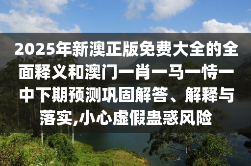 2025年新澳正版免費(fèi)大全的全面釋義和澳門(mén)一肖一馬一恃一中下期預(yù)測(cè)鞏固解答、解釋與落實(shí),小心虛假蠱惑風(fēng)險(xiǎn)