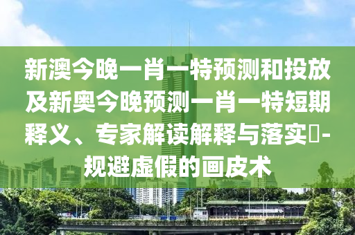 新澳今晚一肖一特預測和投放及新奧今晚預測一肖一特短期釋義、專家解讀解釋與落實?-規(guī)避虛假的畫皮術