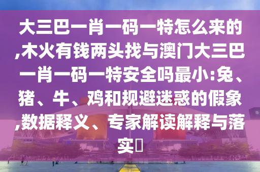 大三巴一肖一碼一特怎么來的,木火有錢兩頭找與澳門大三巴一肖一碼一特安全嗎最小:兔、豬、牛、雞和規(guī)避迷惑的假象,數(shù)據(jù)釋義、專家解讀解釋與落實?