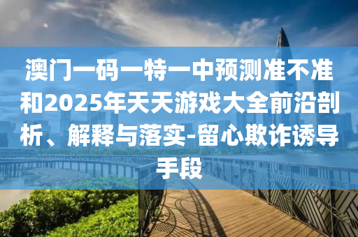 澳門一碼一特一中預(yù)測準(zhǔn)不準(zhǔn)和2025年天天游戲大全前沿剖析、解釋與落實-留心欺詐誘導(dǎo)手段