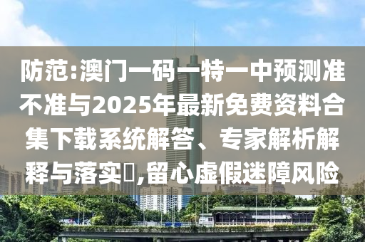 防范:澳門一碼一特一中預測準不準與2025年最新免費資料合集下載系統(tǒng)解答、專家解析解釋與落實?,留心虛假迷障風險
