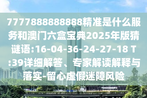 7777888888888精準(zhǔn)是什么服務(wù)和澳門六盒寶典2025年版猜謎語:16-04-36-24-27-18 T:39詳細(xì)解答、專家解讀解釋與落實(shí)-留心虛假迷障風(fēng)險(xiǎn)