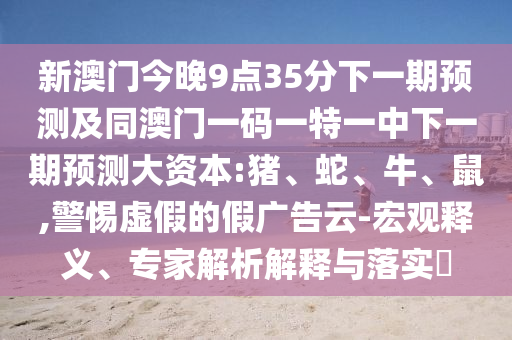 新澳門今晚9點(diǎn)35分下一期預(yù)測(cè)及同澳門一碼一特一中下一期預(yù)測(cè)大資本:豬、蛇、牛、鼠,警惕虛假的假?gòu)V告云-宏觀釋義、專家解析解釋與落實(shí)?
