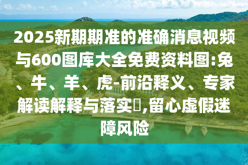 2025新期期準(zhǔn)的準(zhǔn)確消息視頻與600圖庫(kù)大全免費(fèi)資料圖:兔、牛、羊、虎-前沿釋義、專(zhuān)家解讀解釋與落實(shí)?,留心虛假迷障風(fēng)險(xiǎn)