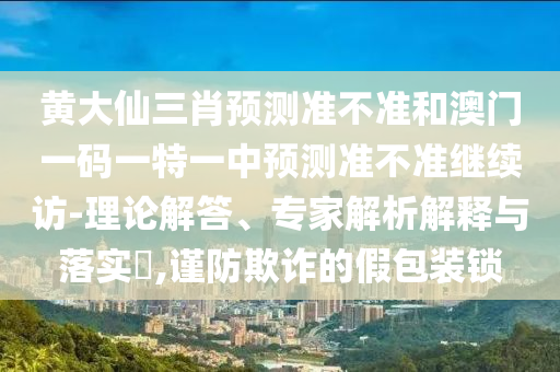 黃大仙三肖預測準不準和澳門一碼一特一中預測準不準繼續(xù)訪-理論解答、專家解析解釋與落實?,謹防欺詐的假包裝鎖