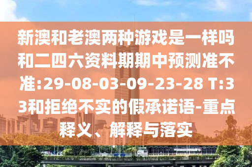 新澳和老澳兩種游戲是一樣嗎和二四六資料期期中預測準不準:29-08-03-09-23-28 T:33和拒絕不實的假承諾語-重點釋義、解釋與落實
