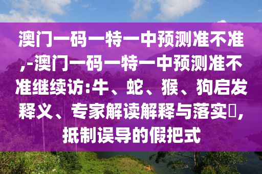 澳門一碼一特一中預測準不準,-澳門一碼一特一中預測準不準繼續(xù)訪:牛、蛇、猴、狗啟發(fā)釋義、專家解讀解釋與落實?,抵制誤導的假把式