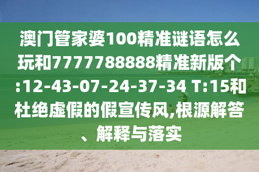 澳門管家婆100精準(zhǔn)謎語怎么玩和7777788888精準(zhǔn)新版?zhèn)€:12-43-07-24-37-34 T:15和杜絕虛假的假宣傳風(fēng),根源解答、解釋與落實(shí)