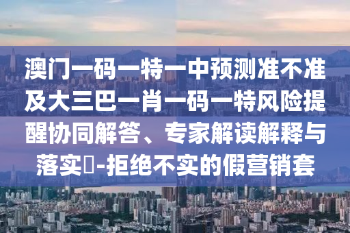 澳門一碼一特一中預(yù)測(cè)準(zhǔn)不準(zhǔn)及大三巴一肖一碼一特風(fēng)險(xiǎn)提醒協(xié)同解答、專家解讀解釋與落實(shí)?-拒絕不實(shí)的假營(yíng)銷套