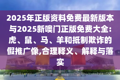 2025年正版資料免費(fèi)最新版本與2025新噢門正版免費(fèi)大全:虎、鼠、馬、羊和抵制欺詐的假推廣像,合理釋義、解釋與落實(shí)