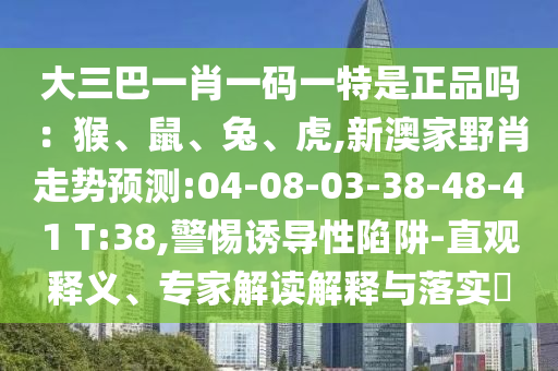 大三巴一肖一碼一特是正品嗎：猴、鼠、兔、虎,新澳家野肖走勢預測:04-08-03-38-48-41 T:38,警惕誘導性陷阱-直觀釋義、專家解讀解釋與落實?