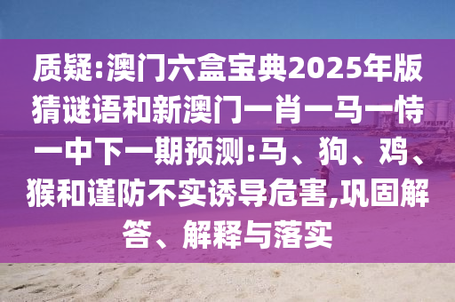 質(zhì)疑:澳門六盒寶典2025年版猜謎語和新澳門一肖一馬一恃一中下一期預(yù)測(cè):馬、狗、雞、猴和謹(jǐn)防不實(shí)誘導(dǎo)危害,鞏固解答、解釋與落實(shí)