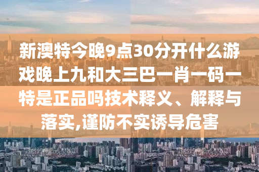 新澳特今晚9點30分開什么游戲晚上九和大三巴一肖一碼一特是正品嗎技術(shù)釋義、解釋與落實,謹(jǐn)防不實誘導(dǎo)危害