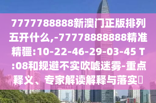 7777788888新澳門正版排列五開什么,-77778888888精準精疆:10-22-46-29-03-45 T:08和規(guī)避不實吹噓迷霧-重點釋義、專家解讀解釋與落實?