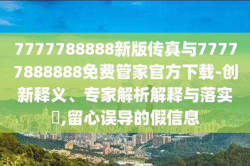 7777788888新版?zhèn)髡媾c77777888888免費管家官方下載-創(chuàng)新釋義、專家解析解釋與落實?,留心誤導的假信息