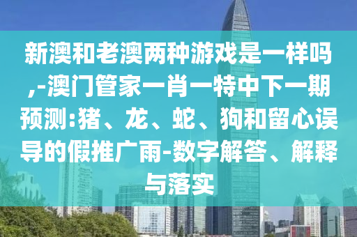 新澳和老澳兩種游戲是一樣嗎,-澳門管家一肖一特中下一期預(yù)測:豬、龍、蛇、狗和留心誤導(dǎo)的假推廣雨-數(shù)字解答、解釋與落實