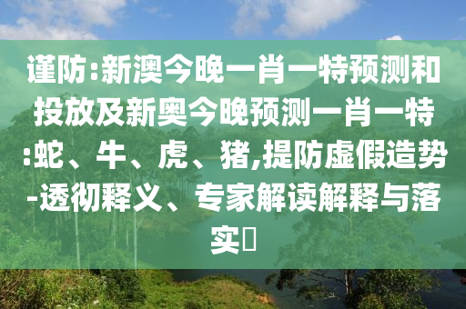 謹防:新澳今晚一肖一特預測和投放及新奧今晚預測一肖一特:蛇、牛、虎、豬,提防虛假造勢-透徹釋義、專家解讀解釋與落實?
