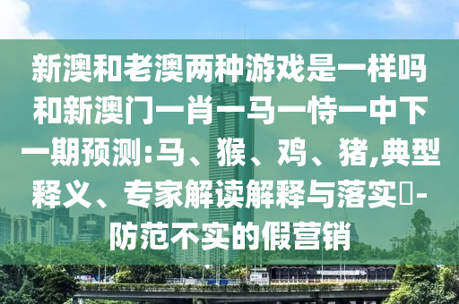 新澳和老澳兩種游戲是一樣嗎和新澳門一肖一馬一恃一中下一期預(yù)測:馬、猴、雞、豬,典型釋義、專家解讀解釋與落實?-防范不實的假營銷