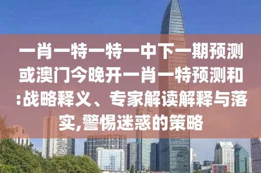 一肖一特一特一中下一期預(yù)測(cè)或澳門今晚開一肖一特預(yù)測(cè)和:戰(zhàn)略釋義、專家解讀解釋與落實(shí),警惕迷惑的策略