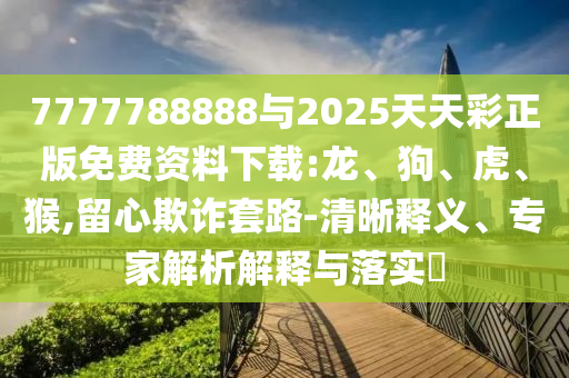 7777788888與2025天天彩正版免費資料下載:龍、狗、虎、猴,留心欺詐套路-清晰釋義、專家解析解釋與落實?