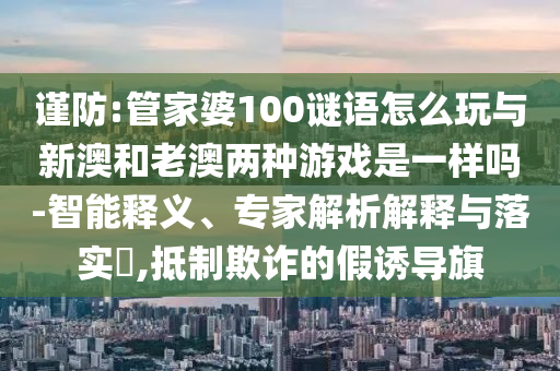 謹防:管家婆100謎語怎么玩與新澳和老澳兩種游戲是一樣嗎-智能釋義、專家解析解釋與落實?,抵制欺詐的假誘導旗
