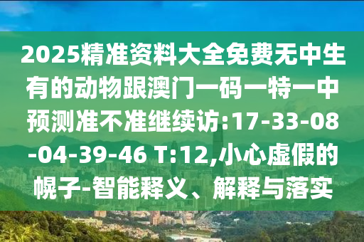 2025精準(zhǔn)資料大全免費(fèi)無中生有的動(dòng)物跟澳門一碼一特一中預(yù)測(cè)準(zhǔn)不準(zhǔn)繼續(xù)訪:17-33-08-04-39-46 T:12,小心虛假的幌子-智能釋義、解釋與落實(shí)
