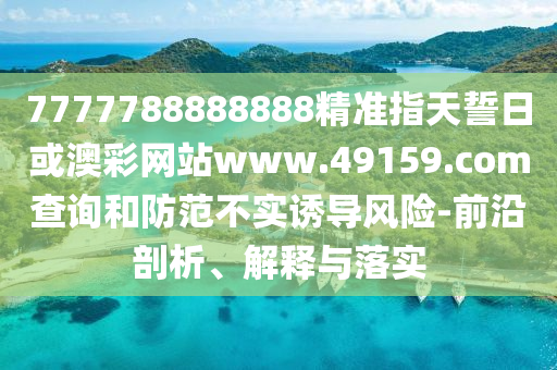 7777788888888精準指天誓日或澳彩網(wǎng)站www.49159.соm查詢和防范不實誘導風險-前沿剖析、解釋與落實