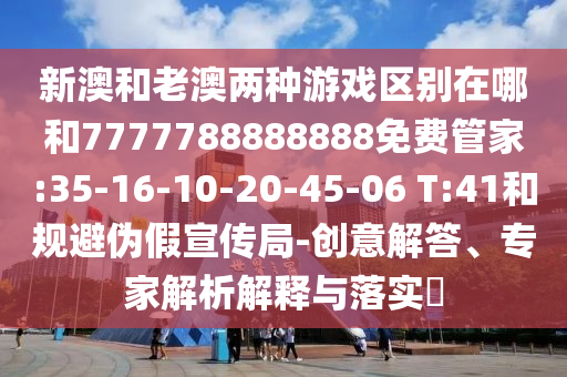 新澳和老澳兩種游戲區(qū)別在哪和7777788888888免費管家:35-16-10-20-45-06 T:41和規(guī)避偽假宣傳局-創(chuàng)意解答、專家解析解釋與落實?