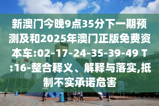新澳門今晚9點(diǎn)35分下一期預(yù)測(cè)及和2025年澳門正版免費(fèi)資本車:02-17-24-35-39-49 T:16-整合釋義、解釋與落實(shí),抵制不實(shí)承諾危害