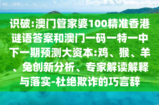 識破:澳門管家婆100精準(zhǔn)香港謎語答案和澳門一碼一特一中下一期預(yù)測大資本:雞、猴、羊、兔創(chuàng)新分析、專家解讀解釋與落實-杜絕欺詐的巧言辭