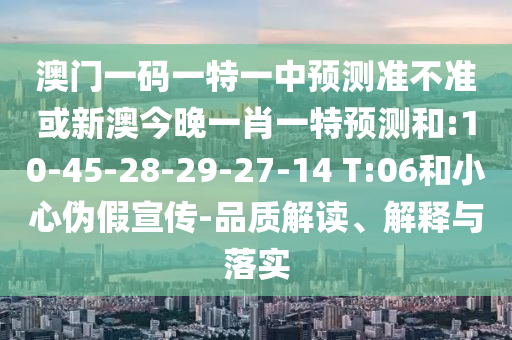 澳門一碼一特一中預(yù)測準(zhǔn)不準(zhǔn)或新澳今晚一肖一特預(yù)測和:10-45-28-29-27-14 T:06和小心偽假宣傳-品質(zhì)解讀、解釋與落實