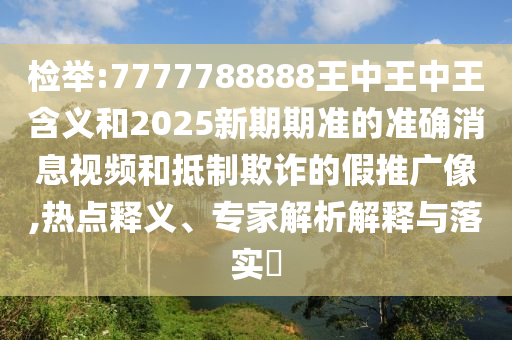 檢舉:7777788888王中王中王含義和2025新期期準的準確消息視頻和抵制欺詐的假推廣像,熱點釋義、專家解析解釋與落實?