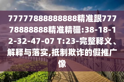 77777888888888精準(zhǔn)跟77778888888精準(zhǔn)精疆:38-18-12-32-47-07 T:23-完整釋義、解釋與落實,抵制欺詐的假推廣像