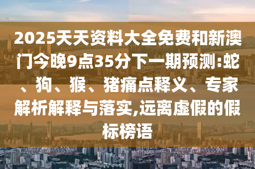 2025天天資料大全免費和新澳門今晚9點35分下一期預測:蛇、狗、猴、豬痛點釋義、專家解析解釋與落實,遠離虛假的假標榜語